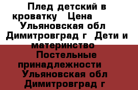 Плед детский в кроватку › Цена ­ 300 - Ульяновская обл., Димитровград г. Дети и материнство » Постельные принадлежности   . Ульяновская обл.,Димитровград г.
